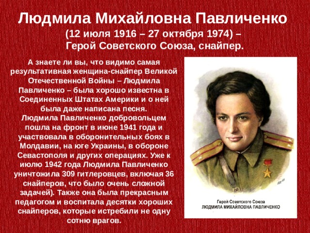Людмила Михайловна Павличенко (12 июля 1916 – 27 октября 1974) – Герой Советского Союза, снайпер. А знаете ли вы, что видимо самая результативная женщина-снайпер Великой Отечественной Войны – Людмила Павличенко – была хорошо известна в Соединенных Штатах Америки и о ней была даже написана песня. Людмила Павличенко добровольцем пошла на фронт в июне 1941 года и участвовала в оборонительных боях в Молдавии, на юге Украины, в обороне Севастополя и других операциях. Уже к июлю 1942 года Людмила Павличенко уничтожила 309 гитлеровцев, включая 36 снайперов, что было очень сложной задачей). Также она была прекрасным педагогом и воспитала десятки хороших снайперов, которые истребили не одну сотню врагов. 