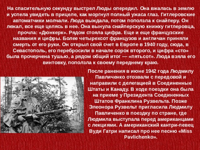 На спасительную секунду выстрел Люды опередил. Она вжалась в землю и успела увидеть в прицеле, как моргнул полный ужаса глаз. Гитлеровские автоматчики молчали. Люда выждала, потом поползла к снайперу. Он лежал, все еще целясь в нее. Она вынула снайперскую книжку гитлеровца, прочла: «Дюнкерк». Рядом стояла цифра. Еще и еще французские названия и цифры. Более четырехсот французов и англичан приняли смерть от его руки. Он открыл свой счет в Европе в 1940 году, сюда, в Севастополь, его перебросили в начале сорок второго, и цифра «сто» была прочерчена тушью, а рядом общий итог — «пятьсот». Люда взяла его винтовку, поползла к своему переднему краю.    После ранения в июне 1942 года Людмилу Павличенко отозвали с передовой и направили с делегацией в Соединенные Штаты и Канаду. В ходе поездки она была на приеме у Президента Соединенных Штатов Франклина Рузвельта. Позже Элеонора Рузвельт пригласила Людмилу Павличенко в поездку по стране, где Людмила выступала перед американцами с лекциями. А американский кантри-певец Вуди Гатри написал про нее песню «Miss Pavlichenko». 
