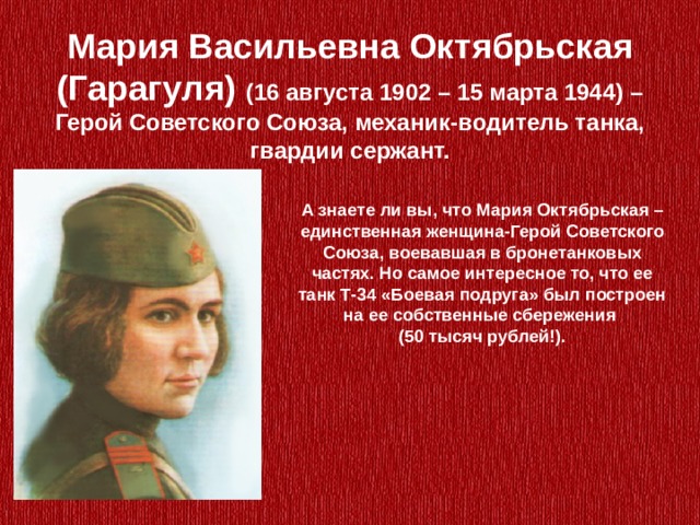 Мария Васильевна Октябрьская (Гарагуля) (16 августа 1902 – 15 марта 1944) – Герой Советского Союза, механик-водитель танка, гвардии сержант. А знаете ли вы, что Мария Октябрьская – единственная женщина-Герой Советского Союза, воевавшая в бронетанковых частях. Но самое интересное то, что ее танк Т-34 «Боевая подруга» был построен на ее собственные сбережения (50 тысяч рублей!). 