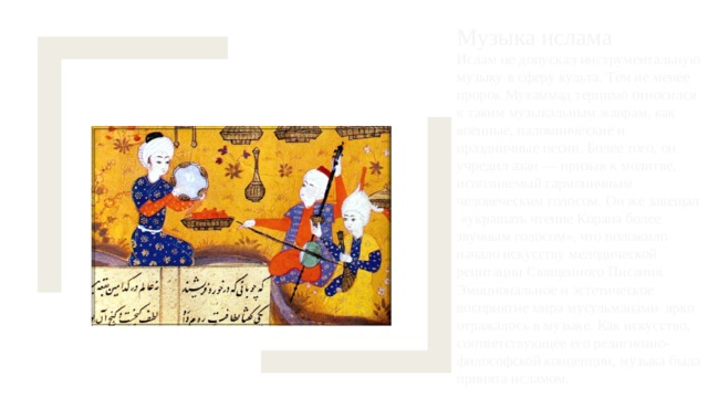 Музыка ислама Ислам не допускал инструментальную музыку в сферу культа. Тем не менее пророк Мухаммад терпимо относился к таким музыкальным жанрам, как военные, паломнические и праздничные песни. Более того, он учредил азан — призыв к молитве, исполняемый гармоничным человеческим голосом. Он же завещал «украшать чтение Корана более звучным голосом», что положило начало искусству мелодической рецитации Священного Писания. Эмоциональное и эстетическое восприятие мира мусульманами ярко отражалось в музыке. Как искусство, соответствующее его религиозно-философской концепции, музыка была принята исламом. 