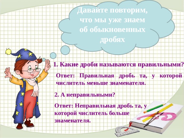  Давайте повторим, что мы уже знаем об обыкновенных дробях 1. Какие дроби называются правильными?  Ответ: Правильная дробь та, у которой числитель меньше знаменателя.  В данном варианте презентации анимацию сделала автоматической, по времени, чтобы комиссии было удобнее просматривать. В презентации, используемой на уроке, анимация по щелчку, по мере поступления ответов детей. 2. А неправильными?  Ответ: Неправильная дробь та, у которой числитель больше знаменателя.  