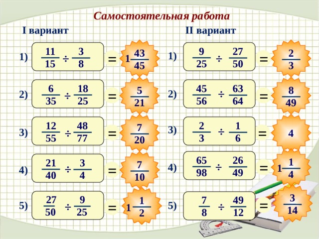 Самостоятельная работа II вариант I вариант 9 11 27 3 2 43 = = 1) 1) ÷ ÷ 1 25 15 8 50 3 45 6 18 45 63 8 5 = = ÷ 2) 2) ÷ 56 25 35 64 21 49 2 12 48 1 7 = = 3) ÷ 3) ÷ 4 3 55 77 6 20  65 26 1 = 21 3 7 = ÷ 4) 1 ÷ 4) 98 49 4 40 4 10 3 27 9 7 49 = 1 = 5) 5) ÷ ÷ 1 14 50  25 8 12 2 