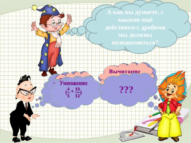 Какие действия с обыкновенными дробями мы уже умеем выполнять?  А как вы думаете, с какими ещё действием с дробями мы должны познакомиться?   Вычитание ( - )   Сложение ( + ) ??? Умножение   ( * )  В данном варианте презентации анимацию сделала автоматической, по времени, чтобы комиссии было удобнее просматривать. В презентации, используемой на уроке, анимация по щелчку, по мере поступления ответов детей. 4 