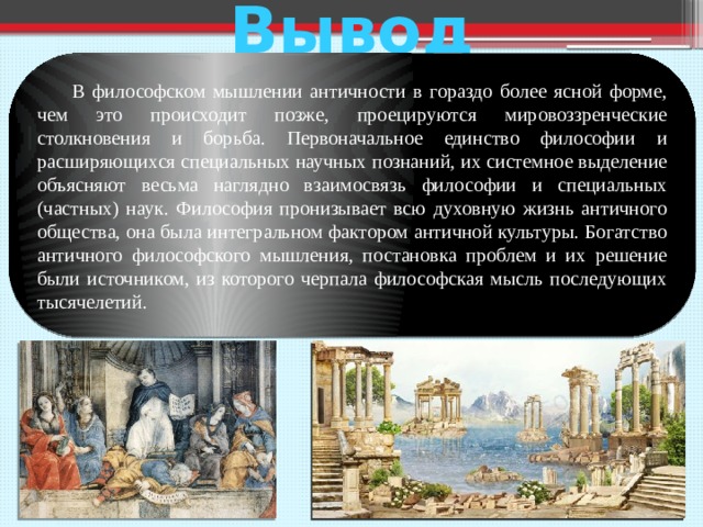 Вывод  В философском мышлении античности в гораздо более ясной форме, чем это происходит позже, проецируются мировоззренческие столкновения и борьба. Первоначальное единство философии и расширяющихся специальных научных познаний, их системное выделение объясняют весьма наглядно взаимосвязь философии и специальных (частных) наук. Философия пронизывает всю духовную жизнь античного общества, она была интегральном фактором античной культуры. Богатство античного философского мышления, постановка проблем и их решение были источником, из которого черпала философская мысль последующих тысячелетий.  