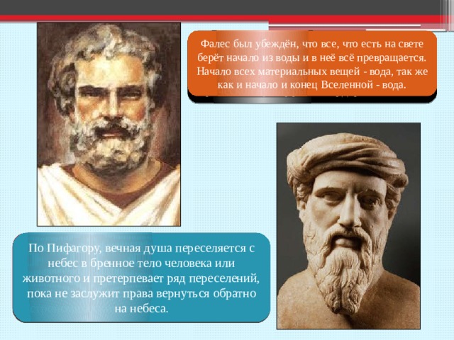 Фалес Милетский – древнегреческий философ, основоположник греческой философии, один из основателей греческой культуры и государственности . Фалес был убеждён, что все, что есть на свете берёт начало из воды и в неё всё превращается. Начало всех материальных вещей - вода, так же как и начало и конец Вселенной - вода. Пифагор Самосский – древнегреческий философ, математик, один из основоположников развития математических, физический, астрономических и географических знаний По Пифагору, вечная душа переселяется с небес в бренное тело человека или животного и претерпевает ряд переселений, пока не заслужит права вернуться обратно на небеса . 