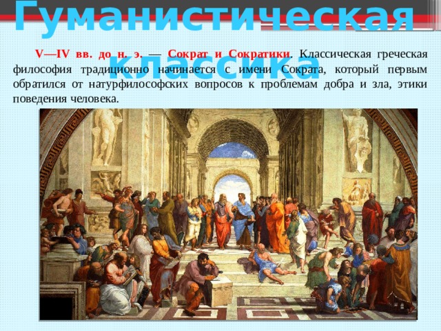 Гуманистическая классика  V—IV вв. до н. э. — Сократ и Сократики . Классическая греческая философия традиционно начинается с имени Сократа, который первым обратился от натурфилософских вопросов к проблемам добра и зла, этики поведения человека. 