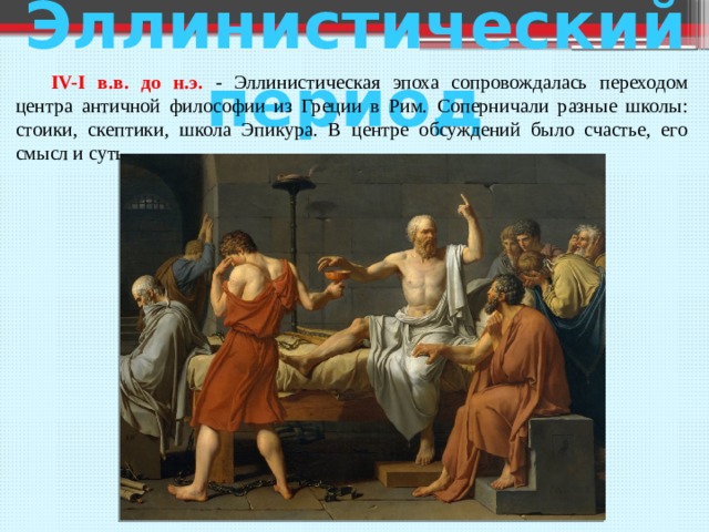  Эллинистический период  IV-I в.в. до н.э. - Эллинистическая эпоха сопровождалась переходом центра античной философии из Греции в Рим. Соперничали разные школы: стоики, скептики, школа Эпикура. В центре обсуждений было счастье, его смысл и суть. 