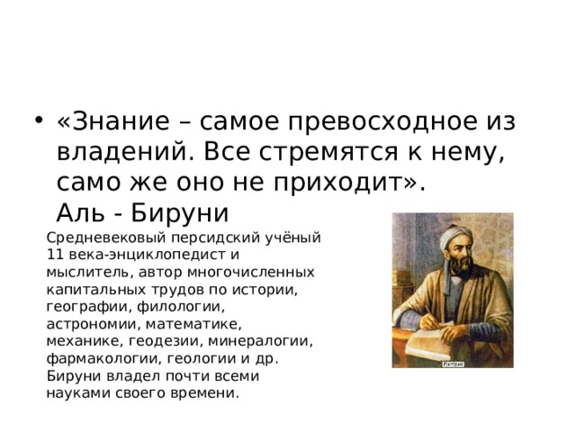 «Знание – самое превосходное из владений. Все стремятся к нему, само же оно не приходит». Аль - Бируни Средневековый персидский учёный 11 века-энциклопедист и мыслитель, автор многочисленных капитальных трудов по истории, географии, филологии, астрономии, математике, механике, геодезии, минералогии, фармакологии, геологии и др. Бируни владел почти всеми науками своего времени.  