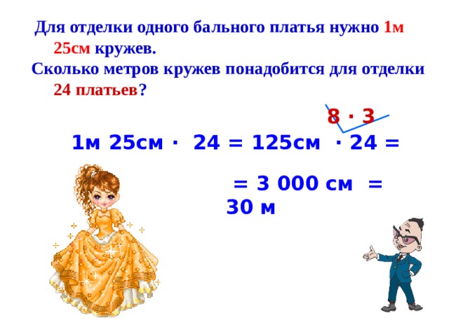  Для отделки одного бального платья нужно 1м 25см кружев. Сколько метров кружев понадобится для отделки 24 платьев ? 8 · 3 1м 25см · 24 = 125см · 24 =  = 3 000 см = 30 м 