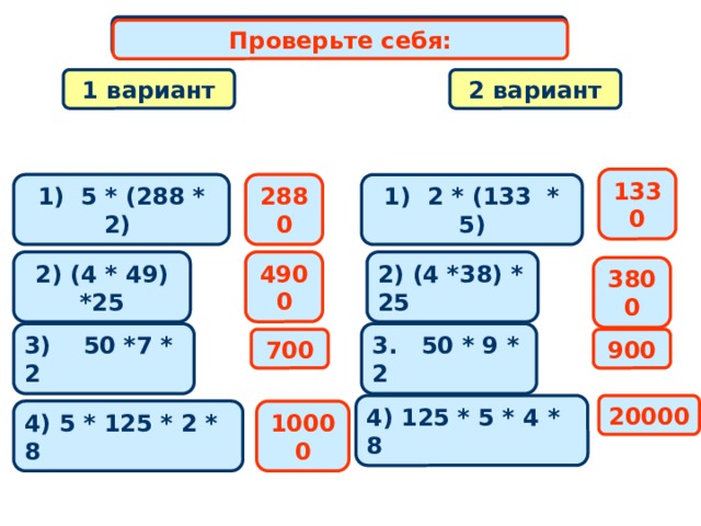 Самостоятельная работа Проверьте себя: 2 вариант 1 вариант 1330 2880 1) 2 * (133 * 5) 1) 5 * (288 * 2) 2) (4 * 49) *25 2) (4 *38) * 25 4900 3800 3) 50 *7 * 2 3. 50 * 9 * 2 700 900 4) 125 * 5 * 4 * 8 20000 4) 5 * 125 * 2 * 8 10000 