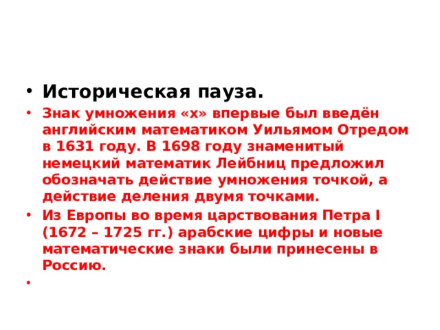 Историческая пауза. Знак умножения «х» впервые был введён английским математиком Уильямом Отредом в 1631 году. В 1698 году знаменитый немецкий математик Лейбниц предложил обозначать действие умножения точкой, а действие деления двумя точками. Из Европы во время царствования Петра I (1672 – 1725 гг.) арабские цифры и новые математические знаки были принесены в Россию. 