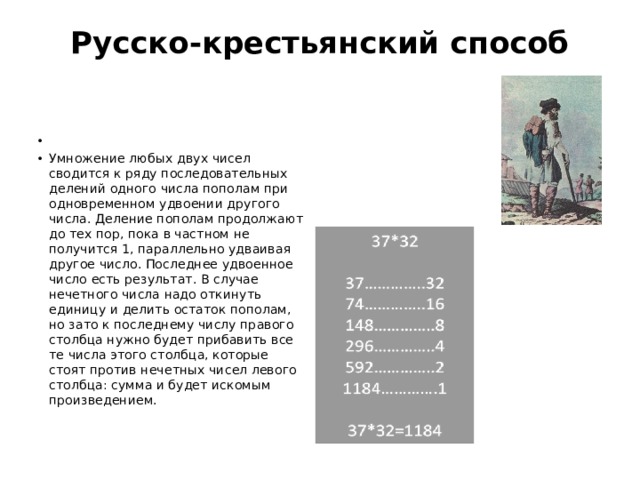 Русско-крестьянский способ     Умножение любых двух чисел сводится к ряду последовательных делений одного числа пополам при одновременном удвоении другого числа. Деление пополам продолжают до тех пор, пока в частном не получится 1, параллельно удваивая другое число. Последнее удвоенное число есть результат. В случае нечетного числа надо откинуть единицу и делить остаток пополам, но зато к последнему числу правого столбца нужно будет прибавить все те числа этого столбца, которые стоят против нечетных чисел левого столбца: сумма и будет искомым произведением. 