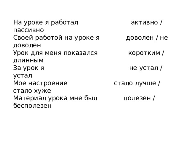 На уроке я работал активно / пассивно Своей работой на уроке я доволен / не доволен Урок для меня показался коротким / длинным За урок я не устал / устал Мое настроение стало лучше / стало хуже Материал урока мне был полезен / бесполезен 