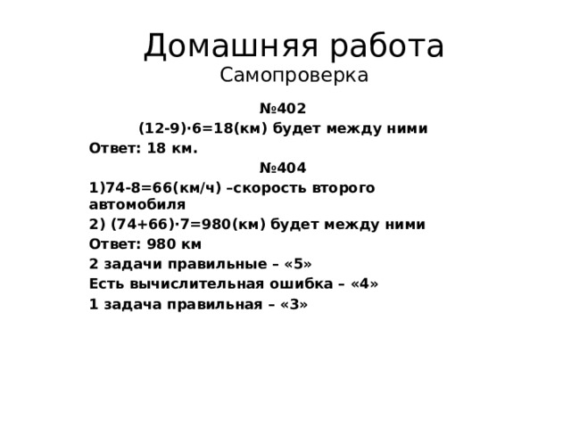 Домашняя работа  Самопроверка   № 402 (12-9)·6=18(км) будет между ними Ответ: 18 км. № 404 1)74-8=66(км/ч) –скорость второго автомобиля 2) (74+66)·7=980(км) будет между ними Ответ: 980 км 2 задачи правильные – «5» Есть вычислительная ошибка – «4» 1 задача правильная – «3» 