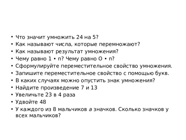 Что значит умножить 24 на 5? Как называют числа, которые перемножают? Как называют результат умножения? Чему равно 1 • n? Чему равно O • n? Сформулируйте переместительное свойство умножения. Запишите переместительное свойство с помощью букв. В каких случаях можно опустить знак умножения? Найдите произведение 7 и 13 Увеличьте 23 в 4 раза Удвойте 48 У каждого из 8 мальчиков а значков. Сколько значков у всех мальчиков? 