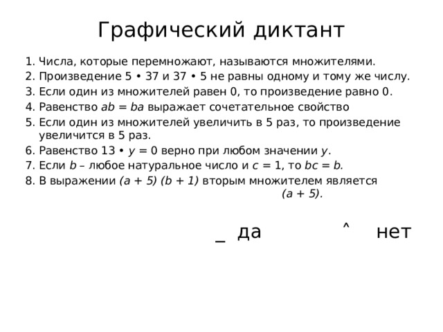 Графический диктант   Числа, которые перемножают, называются множителями. Произведение 5 • 37 и 37 • 5 не равны одному и тому же числу. Если один из множителей равен 0, то произведение равно 0. Равенство ab = ba выражает сочетательное свойство Если один из множителей увеличить в 5 раз, то произведение увеличится в 5 раз. Равенство 13 • y = 0 верно при любом значении y . Если b – любое натуральное число и с = 1, то bc = b. В выражении (a + 5) (b + 1) вторым множителем является (a + 5).   _ да ˄ нет 