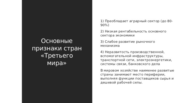 Основные признаки стран «Третьего мира» 1) Преобладает аграрный сектор (до 80-90%) 2) Низкая рентабельность основного сектора экономики 3) Слабое развитие рыночного механизма 4) Неразвитость производственной, вспомогательной инфраструктуры, транспортной сети, электроэнергетики, системы связи, банковского дела В мировом хозяйстве наименее развитые страны занимают место периферии, выполняя функции поставщиков сырья и дешевой рабочей силы. 