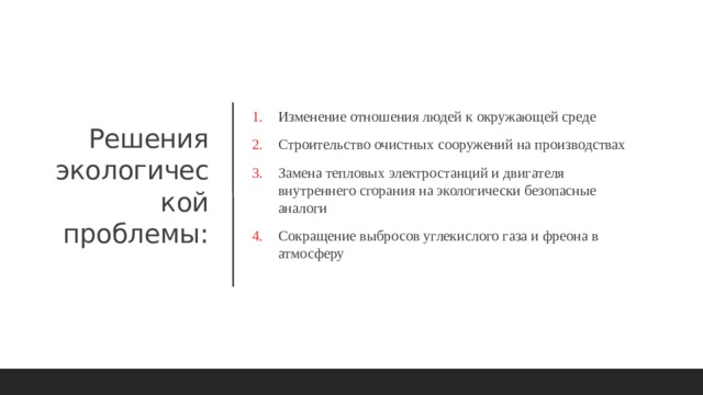 Изменение отношения людей к окружающей среде Строительство очистных сооружений на производствах Замена тепловых электростанций и двигателя внутреннего сгорания на экологически безопасные аналоги Сокращение выбросов углекислого газа и фреона в атмосферу Решения экологической  проблемы: 