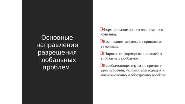 Основные направления разрешения глобальных проблем Формирование нового планетарного сознания. Воспитание человека на принципах гуманизма. Широкое информирование людей о глобальных проблемах. Всеобъемлющее изучение причин и противоречий, условий, приводящих к возникновению и обострению проблем 