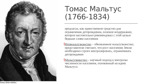 Томас Мальтус  (1766-1834) предлагал, как единственное средство для ограничения деторождения, половое воздержание, которое настоятельно рекомендовал с этой целью бедным слоям населения Неомальтузианство – обновленное мальтузианство; представители считают, что рост населения Земли необходимо строго контролировать, ограничивать деторождение Мальтузианство – научный подход к контролю численности населения, основанный на идеях Мальтуса 