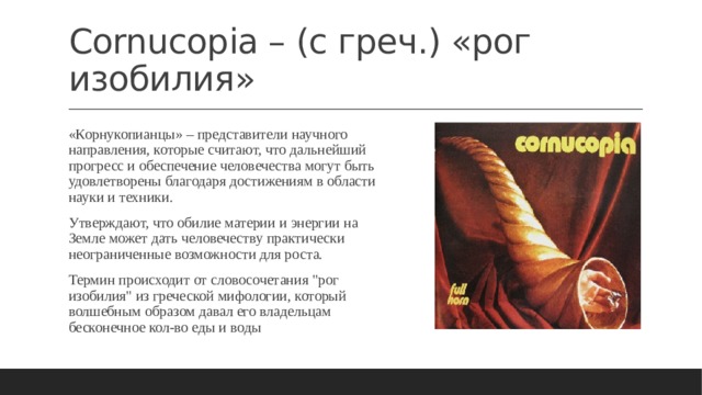 Cornucopia – (с греч.) «рог изобилия» «Корнукопианцы» – представители научного направления, которые считают, что дальнейший прогресс и обеспечение человечества могут быть удовлетворены благодаря достижениям в области науки и техники. Утверждают, что обилие материи и энергии на Земле может дать человечеству практически неограниченные возможности для роста. Термин происходит от словосочетания 