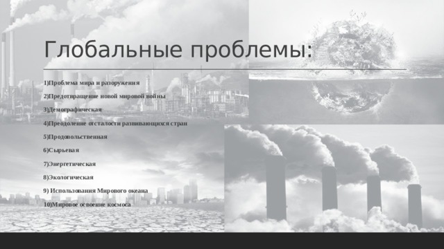 Глобальные проблемы: 1)Проблема мира и разоружения 2)Предотвращение новой мировой войны 3)Демографическая 4)Преодоление отсталости развивающихся стран 5)Продовольственная 6)Сырьевая 7)Энергетическая 8)Экологическая 9) Использования Мирового океана 10)Мировое освоение космоса 