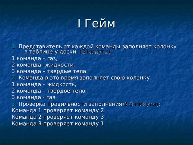 I Гейм 1. Представитель от каждой команды заполняет колонку в таблице у доски. (3 минуты) 1 команда – газ, 2 команда– жидкости, 3 команда – твердые тела 2. Команда в это время заполняет свою колонку. 1 команда – жидкость, 2 команда – твердое тело, 3 команда - газ 3. Проверка правильности заполнения (2-3 минуты) : Команда 1 проверяет команду 2 Команда 2 проверяет команду 3 Команда 3 проверяет команду 1 