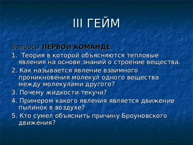 III ГЕЙМ Вопросы ПЕРВОЙ КОМАНДЕ : 1. Теория в которой объясняются тепловые явления на основе знаний о строение вещества. 2. Как называется явление взаимного проникновения молекул одного вещества между молекулами другого? 3. Почему жидкости текучи? 4. Примером какого явления является движение пылинок в воздухе? 5. Кто сумел объяснить причину Броуновского движения? 