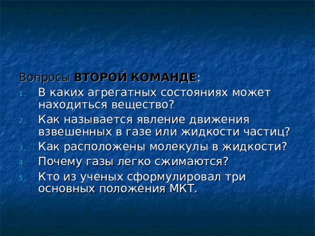 Вопросы  ВТОРОЙ КОМАНДЕ : В каких агрегатных состояниях может находиться вещество? Как называется явление движения взвешенных в газе или жидкости частиц? Как расположены молекулы в жидкости? Почему газы легко сжимаются? Кто из ученых сформулировал три основных положения МКТ.    