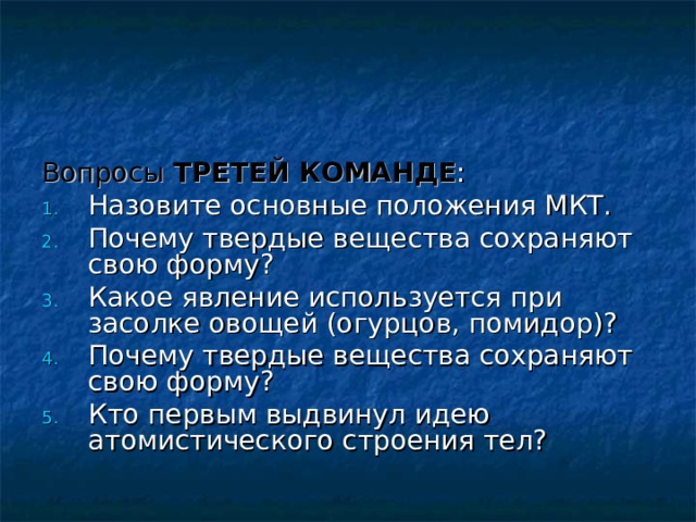 Вопросы  ТРЕТЕЙ КОМАНДЕ : Назовите основные положения МКТ. Почему твердые вещества сохраняют свою форму? Какое явление используется при засолке овощей (огурцов, помидор)? Почему твердые вещества сохраняют свою форму? Кто первым выдвинул идею атомистического строения тел? 