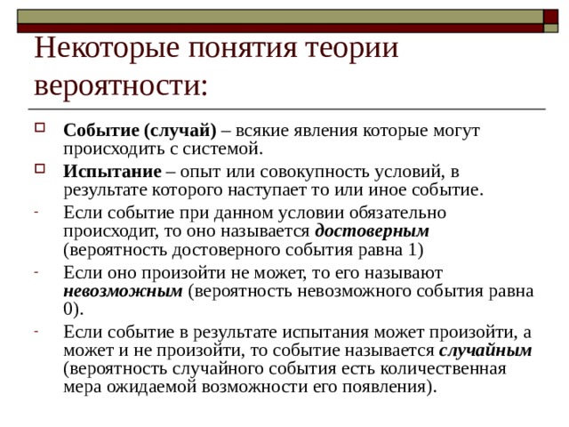 Некоторые понятия теории вероятности: Событие (случай) – всякие явления которые могут происходить с системой. Испытание – опыт или совокупность условий, в результате которого наступает то или иное событие. Если событие при данном условии обязательно происходит, то оно называется достоверным (вероятность достоверного события равна 1) Если оно произойти не может, то его называют невозможным (вероятность невозможного события равна 0). Если событие в результате испытания может произойти, а может и не произойти, то событие называется случайным (вероятность случайного события есть количественная мера ожидаемой возможности его появления). 