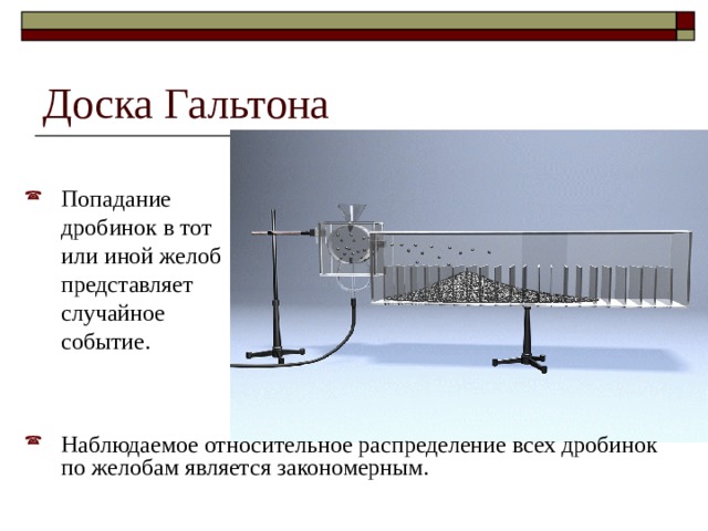 Доска Гальтона Попадание дробинок в тот или иной желоб представляет случайное событие. Наблюдаемое относительное распределение всех дробинок по желобам является закономерным. 