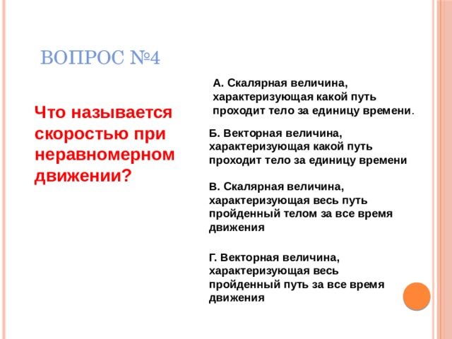 ВОПРОС №4 А. Скалярная величина, характеризующая какой путь проходит тело за единицу времени . Что называется скоростью при неравномерном движении? Б. Векторная величина, характеризующая какой путь проходит тело за единицу времени В. Скалярная величина, характеризующая весь путь пройденный телом за все время движения  Г. Векторная величина, характеризующая весь пройденный путь за все время движения  