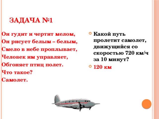 ЗАДАЧА №1 Он гудит и чертит мелом, Какой путь пролетит самолет, движущийся со скоростью 720 км/ч за 10 минут? 120 км Он рисует белым – белым, Смело в небе проплывает, Человек им управляет, Обгоняет птиц полет. Что такое? Самолет.   