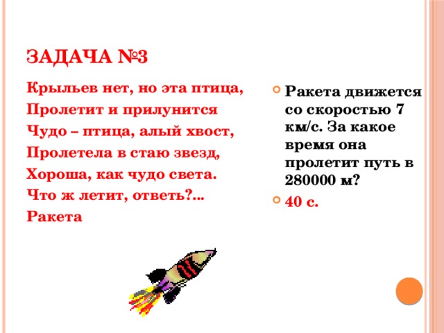 ЗАДАЧА №3 Крыльев нет, но эта птица, Пролетит и прилунится Чудо – птица, алый хвост, Пролетела в стаю звезд, Хороша, как чудо света. Что ж летит, ответь?... Ракета Ракета движется со скоростью 7 км/с. За какое время она пролетит путь в 280000 м? 40 с.  