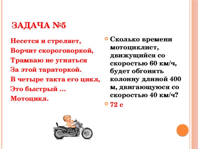 ЗАДАЧА №5 Сколько времени мотоциклист, движущийся со скоростью 60 км/ч, будет обгонять колонну длиной 400 м, двигающуюся со скоростью 40 км/ч? 72 с Несется и стреляет, Ворчит скороговоркой, Трамваю не угнаться За этой тараторкой. В четыре такта его цикл, Это быстрый … Мотоцикл.  