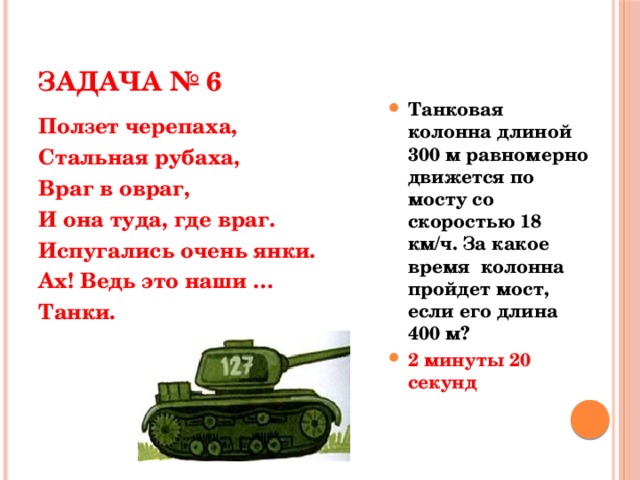 ЗАДАЧА № 6 Танковая колонна длиной 300 м равномерно движется по мосту со скоростью 18 км/ч. За какое время колонна пройдет мост, если его длина 400 м? 2 минуты 20 секунд Танковая колонна длиной 300 м равномерно движется по мосту со скоростью 18 км/ч. За какое время колонна пройдет мост, если его длина 400 м? 2 минуты 20 секунд Ползет черепаха, Стальная рубаха, Враг в овраг, И она туда, где враг. Испугались очень янки. Ах! Ведь это наши … Танки.  