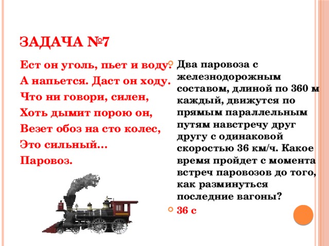 ЗАДАЧА №7 Ест он уголь, пьет и воду. Два паровоза с железнодорожным составом, длиной по 360 м каждый, движутся по прямым параллельным путям навстречу друг другу с одинаковой скоростью 36 км/ч. Какое время пройдет с момента встреч паровозов до того, как разминуться последние вагоны? 36 с А напьется. Даст он ходу. Что ни говори, силен, Хоть дымит порою он, Везет обоз на сто колес, Это сильный… Паровоз.  