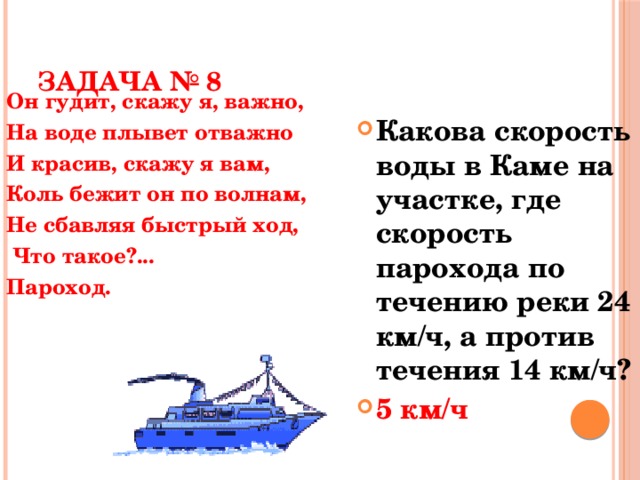 ЗАДАЧА № 8 Он гудит, скажу я, важно, На воде плывет отважно И красив, скажу я вам, Коль бежит он по волнам, Не сбавляя быстрый ход,  Что такое?... Пароход. Какова скорость воды в Каме на участке, где скорость парохода по течению реки 24 км/ч, а против течения 14 км/ч? 5 км/ч  