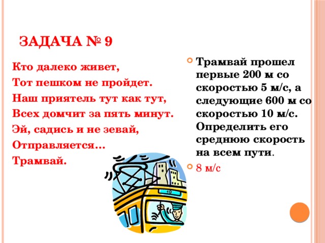 ЗАДАЧА № 9 Трамвай прошел первые 200 м со скоростью 5 м/с, а следующие 600 м со скоростью 10 м/с. Определить его среднюю скорость на всем пути . 8 м/с Кто далеко живет, Тот пешком не пройдет. Наш приятель тут как тут, Всех домчит за пять минут. Эй, садись и не зевай, Отправляется… Трамвай.  