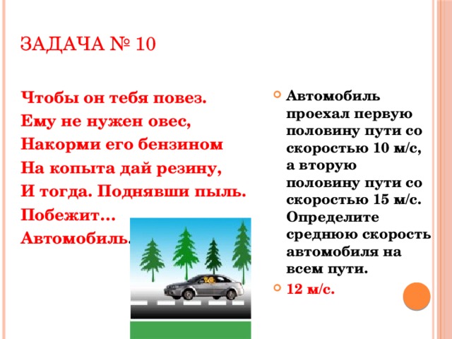 Задача № 10 Чтобы он тебя повез. Автомобиль проехал первую половину пути со скоростью 10 м/с, а вторую половину пути со скоростью 15 м/с. Определите среднюю скорость автомобиля на всем пути. 12 м/с. Ему не нужен овес, Накорми его бензином На копыта дай резину, И тогда. Поднявши пыль. Побежит… Автомобиль .  