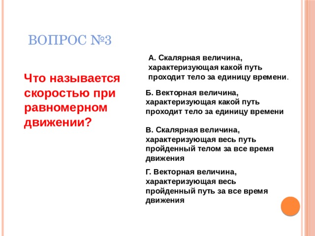 ВОПРОС №3 А. Скалярная величина, характеризующая какой путь проходит тело за единицу времени . Что называется скоростью при равномерном движении? Б. Векторная величина, характеризующая какой путь проходит тело за единицу времени В. Скалярная величина, характеризующая весь путь пройденный телом за все время движения  Г. Векторная величина, характеризующая весь пройденный путь за все время движения  