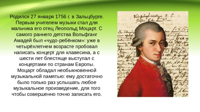 Родился 27 января 1756 г. в Зальцбурге. Первым учителем музыки стал для мальчика его отец Леопольд Моцарт. С самого раннего детства Вольфганг Амадей был «чудо-ребёнком»: уже в четырёхлетнем возрасте пробовал написать концерт для клавесина, а с шести лет блестяще выступал с концертами по странам Европы. Моцарт обладал необыкновенной музыкальной памятью: ему достаточно было только раз услышать любое музыкальное произведение, для того чтобы совершенно точно записать его. 
