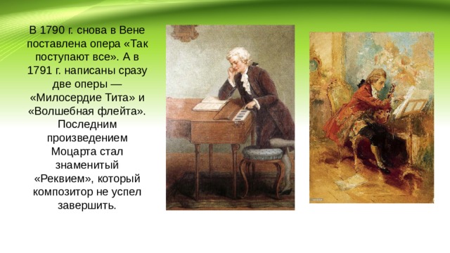 В 1790 г. снова в Вене поставлена опера «Так поступают все». А в 1791 г. написаны сразу две оперы — «Милосердие Тита» и «Волшебная флейта». Последним произведением Моцарта стал знаменитый «Реквием», который композитор не успел завершить. 