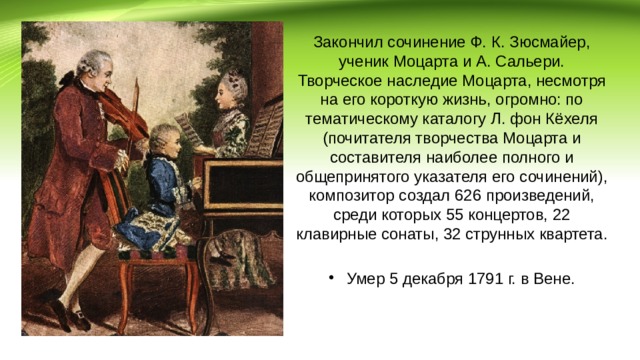 Закончил сочинение Ф. К. Зюсмайер, ученик Моцарта и А. Сальери. Творческое наследие Моцарта, несмотря на его короткую жизнь, огромно: по тематическому каталогу Л. фон Кёхеля (почитателя творчества Моцарта и составителя наиболее полного и общепринятого указателя его сочинений), композитор создал 626 произведений, среди которых 55 концертов, 22 клавирные сонаты, 32 струнных квартета. Умер 5 декабря 1791 г. в Вене. 