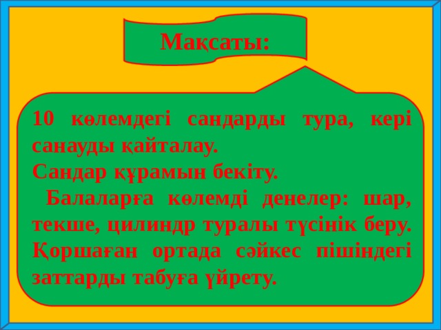 Мақсаты: 10 көлемдегі сандарды тура, кері санауды қайталау. Сандар құрамын бекіту.  Балаларға көлемді денелер: шар, текше, цилиндр туралы түсінік беру. Қоршаған ортада сәйкес пішіндегі заттарды табуға үйрету.  