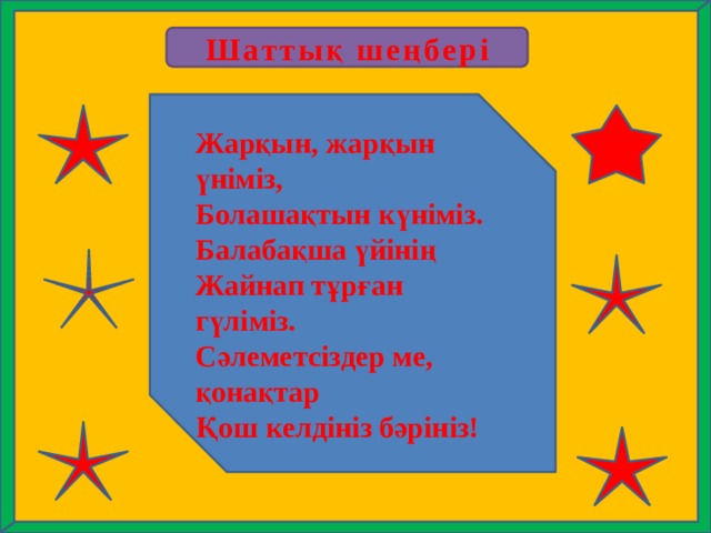 Шаттық шеңбері Жарқын, жарқын үніміз, Болашақтын күніміз. Балабақша үйінің Жайнап тұрған гүліміз. Сәлеметсіздер ме, қонақтар Қош келдініз бәрініз! 