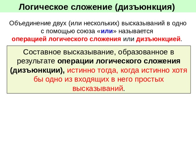 Логическое сложение (дизъюнкция)  Объединение двух (или нескольких) высказываний в одно с помощью союза « или » называется операцией логического сложения или дизъюнкцией . Составное высказывание, образованное в результате операции логического сложения (дизъюнкции), истинно тогда, когда истинно хотя бы одно из входящих в него простых высказываний . 