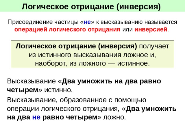 Логическое отрицание (инверсия)  Присоединение частицы « не » к высказыванию называется операцией логического отрицания или инверсией . Логическое отрицание (инверсия) получает из истинного высказывания ложное и, наоборот, из ложного — истинное. Высказывание « Два умножить на два равно четырем » истинно. Высказывание, образованное с помощью операции логического отрицания, « Два умножить на два не равно четырем » ложно. 