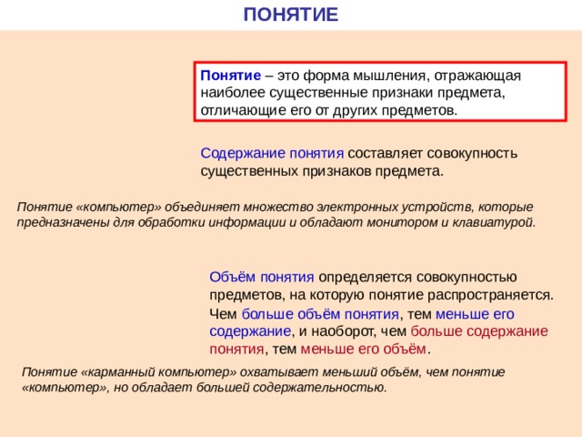 ПОНЯТИЕ Понятие – это форма мышления, отражающая наиболее существенные признаки предмета, отличающие его от других предметов. Содержание  понятия составляет совокупность существенных признаков предмета. Понятие «компьютер» объединяет множество электронных устройств, которые предназначены для обработки информации и обладают монитором и клавиатурой. Объём понятия определяется совокупностью предметов, на которую понятие распространяется. Чем больше объём понятия , тем меньше его содержание , и наоборот, чем больше содержание  понятия , тем меньше его объём . Понятие «карманный компьютер» охватывает меньший объём, чем понятие «компьютер», но обладает большей содержательностью. 